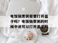 电饭锅煮粥需要打开盖子吗？电饭锅煮粥的时候中途可以打开盖子吗