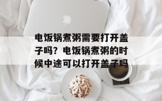 电饭锅煮粥需要打开盖子吗？电饭锅煮粥的时候中途可以打开盖子吗