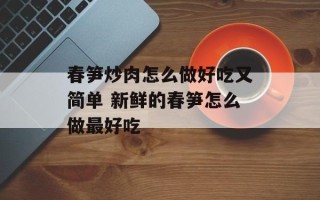 春笋炒肉怎么做好吃又简单 新鲜的春笋怎么做最好吃