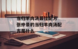 当归羊肉汤更佳配方 张仲景的当归羊肉汤配方是什么