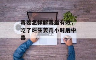毒姜怎样解毒最有效，吃了烂生姜几小时后中毒