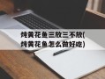 炖黄花鱼三放三不放(炖黄花鱼怎么做好吃)