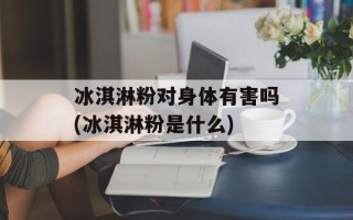 冰淇淋粉对身体有害吗(冰淇淋粉是什么)