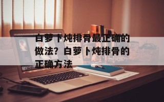 白萝卜炖排骨最正确的做法？白萝卜炖排骨的正确方法