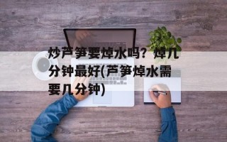 炒芦笋要焯水吗？焯几分钟最好(芦笋焯水需要几分钟)