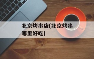 北京烤串店(北京烤串哪里好吃)