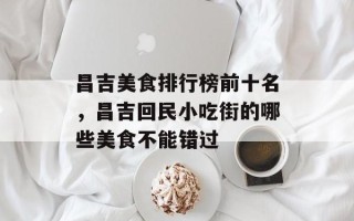 昌吉美食排行榜前十名，昌吉回民小吃街的哪些美食不能错过