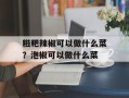 糍粑辣椒可以做什么菜？泡椒可以做什么菜