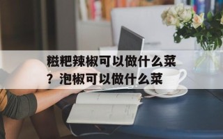 糍粑辣椒可以做什么菜？泡椒可以做什么菜