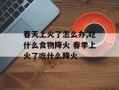 春天上火了怎么办,吃什么食物降火 春季上火了吃什么降火