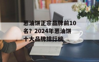 葱油饼正宗品牌前10名？2024年葱油饼十大品牌排行榜