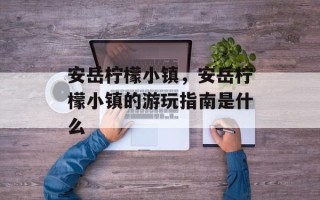 安岳柠檬小镇，安岳柠檬小镇的游玩指南是什么