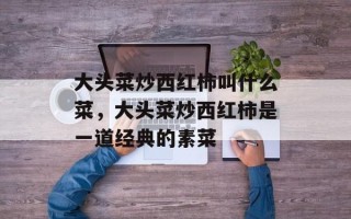 大头菜炒西红柿叫什么菜，大头菜炒西红柿是一道经典的素菜