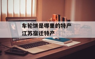 车轮饼是哪里的特产 江苏宿迁特产