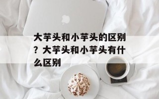 大芋头和小芋头的区别？大芋头和小芋头有什么区别