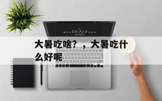 大暑吃啥？，大暑吃什么好呢