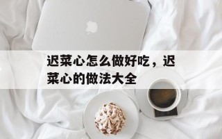 迟菜心怎么做好吃，迟菜心的做法大全