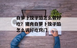 白萝卜饺子馅怎么做好吃？猪肉白萝卜饺子馅怎么调好吃窍门