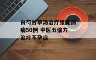 白芍甘草汤治疗腰腿痛病50例 中医五偏方治疗不孕症