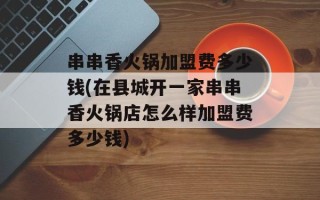 串串香火锅加盟费多少钱(在县城开一家串串香火锅店怎么样加盟费多少钱)