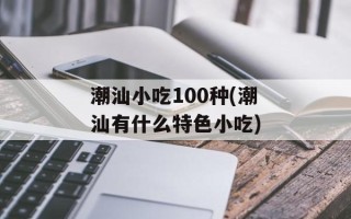 潮汕小吃100种(潮汕有什么特色小吃)