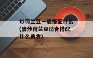 炒荷兰豆一般搭配什么(清炒荷兰豆适合搭配什么美食)