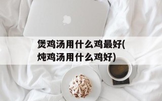 煲鸡汤用什么鸡最好(炖鸡汤用什么鸡好)