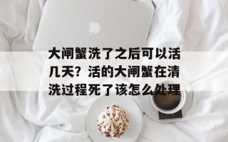 大闸蟹洗了之后可以活几天？活的大闸蟹在清洗过程死了该怎么处理