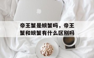 帝王蟹是螃蟹吗，帝王蟹和螃蟹有什么区别吗