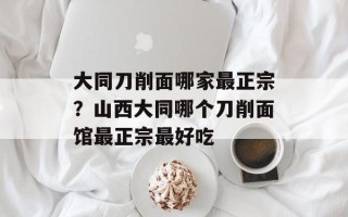 大同刀削面哪家最正宗？山西大同哪个刀削面馆最正宗最好吃