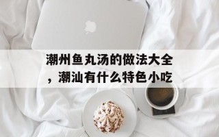 潮州鱼丸汤的做法大全，潮汕有什么特色小吃