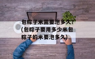 包粽子米需要泡多久？(包粽子要用多少米包粽子的米要泡多久)