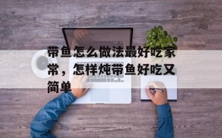 带鱼怎么做法最好吃家常，怎样炖带鱼好吃又简单