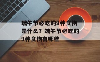 端午节必吃的9种食物是什么？端午节必吃的9种食物有哪些