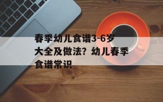 春季幼儿食谱3-6岁大全及做法？幼儿春季食谱常识
