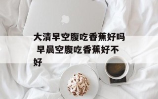 大清早空腹吃香蕉好吗 早晨空腹吃香蕉好不好