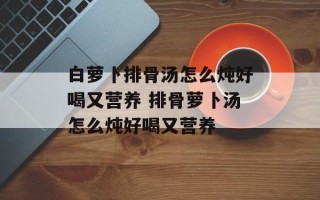 白萝卜排骨汤怎么炖好喝又营养 排骨萝卜汤怎么炖好喝又营养