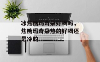 冰焦糖玛奇朵好喝吗，焦糖玛奇朵热的好喝还是冷的