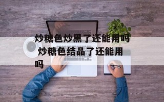 炒糖色炒黑了还能用吗 炒糖色结晶了还能用吗