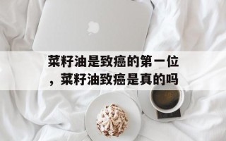 菜籽油是致癌的第一位，菜籽油致癌是真的吗