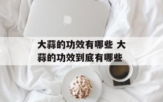 大蒜的功效有哪些 大蒜的功效到底有哪些
