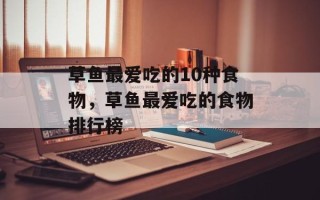 草鱼最爱吃的10种食物，草鱼最爱吃的食物排行榜