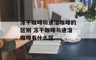 冻干咖啡和速溶咖啡的区别 冻干咖啡与速溶咖啡有什么区
