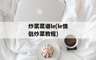 炒菜菜谱le(le情侣炒菜教程)