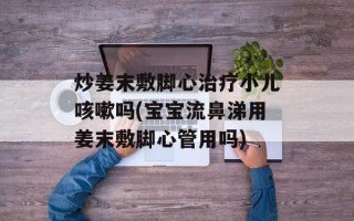 炒姜末敷脚心治疗小儿咳嗽吗(宝宝流鼻涕用姜末敷脚心管用吗)