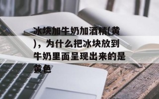 冰块加牛奶加酒精(黄)，为什么把冰块放到牛奶里面呈现出来的是黄色