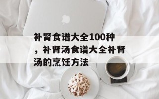 补肾食谱大全100种，补肾汤食谱大全补肾汤的烹饪方法