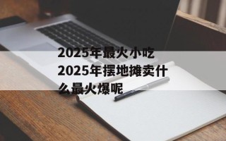 2025年最火小吃 2025年摆地摊卖什么最火爆呢