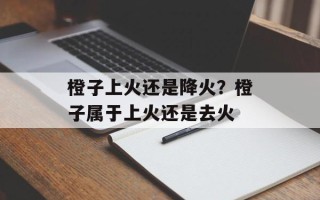 橙子上火还是降火？橙子属于上火还是去火