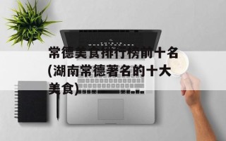 常德美食排行榜前十名(湖南常德著名的十大美食)